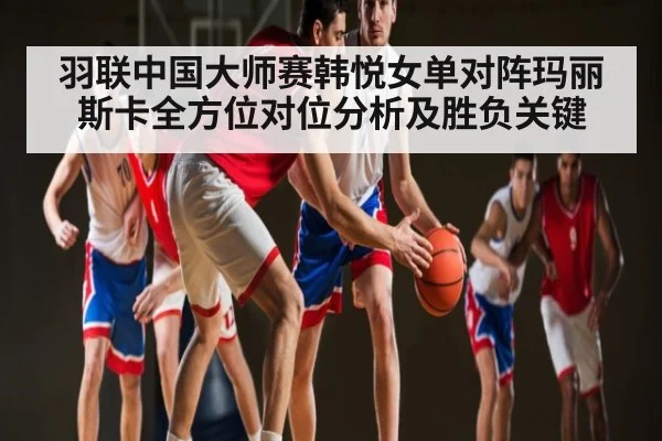 羽联中国大师赛韩悦女单对阵玛丽斯卡全方位对位分析及胜负关键