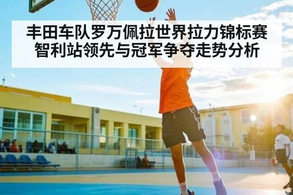 丰田车队罗万佩拉世界拉力锦标赛智利站领先与冠军争夺走势分析