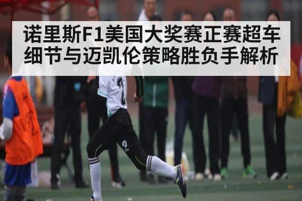 诺里斯F1美国大奖赛正赛超车细节与迈凯伦策略胜负手解析