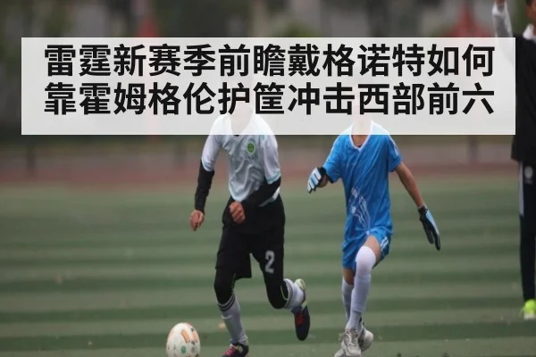 雷霆新赛季前瞻戴格诺特如何靠霍姆格伦护筐冲击西部前六